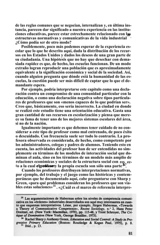 de las reglas comunes que se negocian, internalizan y, en última ins-
tancia, parecen dar significado a nuestra experiencia en las institu-
ciones educativas, parece estar estrechamente relacionado con las
estructuvas normativas y comunicativas de la vida industrial
29
.
¿Cómo podía ser de otro modo?
Posiblemente, poco más podemos esperar de la experiencia es-
colar que lo que he descrito aquí, dada la distribución de los recur-
sos en los Estados Unidos y dados los deseos de una gran parte de
su ciudadanía. Una hipótesis que no hay que desechar con dema-
siada rapidez es que, de hecho, las escuelas funcionan. De un modo
extraño logran reproducir una población que es aproximadamente
equivalente a la significación económica y social de la sociedad. Así,
cuando alguien pregunta que dónde está la humanidad de las es-
cuelas, la cuestión puede ser más difícil de captar que lo que el de-
mandante espera.
Por ejemplo, podría interpretarse este capítulo como una decla-
ración contra un compromiso de una comunidad particular con la
educación, o como una declaración negativa sobre tipos particula-
res de profesores que son «menos capaces de lo que podrían ser».
Creo que, básicamente, eso sería incorrecto. La ciudad en donde
se realizó este estudio tiene una orientación educativa. Gasta una
gran cantidad de sus recursos en escolarización y piensa que mere-
ce su fama de tener uno de los mejores sistemas escolares del área,
si no de la nación.
Igualmente importante es que debemos tener cuidado de no con-
siderar a este tipo de profesor como mal entrenado, de poco éxito
o descuidado. Con frecuencia suele ser todo lo contrario. La pro-
fesora observada es considerada, de hecho, como competente por
los administradores, colegas y padres de alumnos. Teniendo esto en
cuenta, las actividades del profesor han de ser entendidas no sim-
plemente en términos de los modelos de interacción social que do-
minan el aula, sino en los términos de un modelo más amplio de
relaciones económicas y sociales de la estructura social con ec-
t
res
el profesor 3^o a la cual e p ofesor y la propia escuela son sólo una parte3
".
Cuando los profesores distribuyen interpretaciones normativas,
por ejemplo, del trabajo y el juego como las históricas y contem-
poráneas que he documentado aquí, cabe preguntarse con Sharp y
Green, «para qué problemas consideran los profesores que son via-
bles estas soluciones»31
. «¿Cuál es el marco de referencia interpre-
 