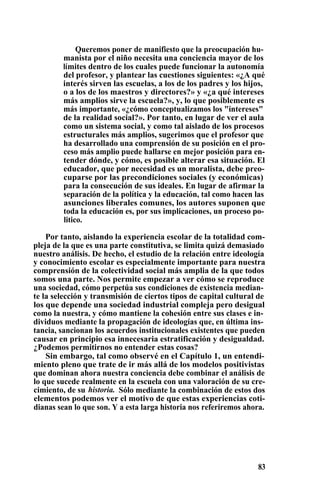 Queremos poner de manifiesto que la preocupación hu-
manista por el niño necesita una conciencia mayor de los
límites dentro de los cuales puede funcionar la autonomía
del profesor, y plantear las cuestiones siguientes: «¿A qué
interés sirven las escuelas, a los de los padres y los hijos,
o a los de los maestros y directores?» y «¿a qué intereses
más amplios sirve la escuela?», y, lo que posiblemente es
más importante, «¿cómo conceptualizamos los "intereses"
de la realidad social?». Por tanto, en lugar de ver el aula
como un sistema social, y como tal aislado de los procesos
estructurales más amplios, sugerimos que el profesor que
ha desarrollado una comprensión de su posición en el pro-
ceso más amplio puede hallarse en mejor posición para en-
tender dónde, y cómo, es posible alterar esa situación. El
educador, que por necesidad es un moralista, debe preo-
cuparse por las precondiciones sociales (y económicas)
para la consecución de sus ideales. En lugar de afirmar la
separación de la política y la educación, tal como hacen las
asunciones liberales comunes, los autores suponen que
toda la educación es, por sus implicaciones, un proceso po-
litico.
Por tanto, aislando la experiencia escolar de la totalidad com-
pleja de la que es una parte constitutiva, se limita quizá demasiado
nuestro análisis. De hecho, el estudio de la relación entre ideología
y conocimiento escolar es especialmente importante para nuestra
comprensión de la colectividad social más amplia de la que todos
somos una parte. Nos permite empezar a ver cómo se reproduce
una sociedad, cómo perpetúa sus condiciones de existencia median-
te la selección y transmisión de ciertos tipos de capital cultural de
los que depende una sociedad industrial compleja pero desigual
como la nuestra, y cómo mantiene la cohesión entre sus clases e in-
dividuos mediante la propagación de ideologías que, en última ins-
tancia, sancionan los acuerdos institucionales existentes que pueden
causar en principio esa innecesaria estratificación y desigualdad.
¿Podemos permitirnos no entender estas cosas?
Sin embargo, tal como observé en el Capítulo 1, un entendi-
miento pleno que trate de ir más allá de los modelos positivistas
que dominan ahora nuestra conciencia debe combinar el análisis de
lo que sucede realmente en la escuela con una valoración de su cre-
cimiento, de su historia. Sólo mediante la combinación de estos dos
elementos podemos ver el motivo de que estas experiencias coti-
dianas sean lo que son. Y a esta larga historia nos referiremos ahora.
83
 