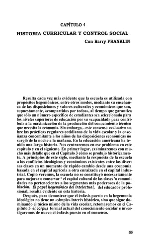 CAPÍTULO 4
HISTORIA CURRICULAR Y CONTROL SOCIAL
Con Barry FRANKLIN
Resulta cada vez más evidente que la escuela es utilizada con
propósitos hegemónicos, entre otros modos, mediante su enseñan-
za de las disposiciones y valores culturales y económicos que son,
supuestamente, «compartidos por todos», al tiempo que garantiza
que sólo un número específico de estudiantes sea seleccionado para
los niveles superiores de educación por su «capacidad» para contri-
buir a la maximización de la producción del conocimiento técnico
que necesita la economía. Sin embargo, . este consenso evaluativo so-
bre las prácticas regulares cotidianas de la vida escolar y la ense-
ñanza concomitante a los niños de las disposiciones económicas no
surgió de la noche a la mañana. En la educación americana ha te-
nido una larga historia. Nos centraremos en ese problema en este
capítulo y en el siguiente. En primer lugar, examinaremos con mu-
cho más detalle que en el Capitulo 3 cómo se produjo históricamen-
te. A principios de este siglo, mediante la respuesta de la escuela
a los conflictos ideológicos y económicos existentes entre las diver-
sas clases en un momento de rápido cambio desde una economía
basada en el capital agrícola a otra enraizada en el capital indus-
trial. Copio veremos, la escuela no se constituyó necesariamente
para mejorar o conservar ° el capital cultural de las clases 'o comuni-
dades no pertenecientes a los segmentos más poderosos de la po-
blación. El papel hegemónico del intelectual, del educador profe-
sional, resulta evidente en esta historia.
Después, para demostrar que el énfasis puesto en la hegemonía
ideológica no tiene un «simple» interés histórico, sino que sigue do-
minando el túcieo mismo de la vida escolar, retomaremos en el Ca-
pítulo 5 el corpus formal actual del conocimiento escolar e inves-
tigaremos de nuevo el énfasis puesto en el consenso.
85
 