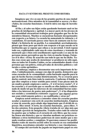 HACIA UN SENTIDO DEL PRESENTE COMO HISTORIA
Imagínese que vive en uno de los grandes guettos de una ciudad
norteamericana. Otro miembro de la comunidad se acerca y le dice:
«Sabes, las escuelas funcionan». Usted le mira con algo de incredu-
lidad.
Al fin y al cabo sus hijos están quedando bastante mal en las
pruebas de inteligencia y aptitud. La mayor parte de los jóvenes de
la comunidad encuentran trabajos peor pagados que los de los
miembros blancos. Muchos se encuentran bastante decepcionados
con respecto a su futuro. La escuela ha aumentado la violencia y el
vandalismo. El currículo parece estar fuera de contacto con la rea-
lidad y la historia de su pueblo. La comunidad, acertadamente,
piensa que tiene poco que decir con respecto a lo que sucede en la
institución que se supone que educa a su juventud. Usted expone
todo eso, explicándole cada una de estas cuestiones y tratando de
mostrarle que o bien está sencillamente equivocado o es una de las
personas menos perceptivas que ha visto en mucho tiempo. Enton-
ces él le dice: «Estoy de acuerdo con todo lo que me ha dicho. To-
das esas cosas que acaba de mencionar se producen no sólo aquí,
sino en todos los Estados Unidos, en las comunidades donde viven
personas que son pobres, están privadas de derechos políticos y cul-
turales o están oprimidas».
Sin embargo, empieza a documentar una serie importante de he-
chos. Cuidadosamente, aunque con algo de pasión, demuestra que
estas escuelas de la «comunidad» están haciendo aquello para lo
que de hecho fueron creadas históricamente. No se crearon para
darles control; más bien todo lo contrario. Conforme él habla, lo
que dice empieza a tener sentido para usted. Unas piezas más de
un cuadro grande empiezan a unirse. ¿Y si él tuviera razón? ¿Y si
las escuelas y el currículo que se enseña en ellas hubiera evolucio-
nado de modo tal que los intereses de mi comunidad fueran some-
tidos a los intereses de gentes más poderosas? ¿Y si las disposicio-
nes sociales y económicas existentes requieren que algunas perso-
nas sean relativamente pobres y no cualificadas y otras no?
Empieza usted entonces a entender cómo las escuelas pueden
ayudar a mantener esta serie de acuerdos institucionales. Empieza
a estar de acuerdo, pero añade algo importante que él olvidó de ex-
presar. Dice usted: «Cierto, las escuelas funcionan... para ellos». Y
los dos asienten. Esta pequeña viñeta trataba de ser algo más que
un simple ejercicio de imaginación. Trataba sobre todo de reiterar
los puntos que se hallan en el corazón de este libro; que las escue-
las tienen una historia y que se vinculan mediante sus prácticas co-
tidianas a otras instituciones poderosas de unos modos que a me-
nudo resultan ocultos y complejos. Si queremos conocer las posibi-
lidades reales de nuestra acción sobre la escuela en esa comunidad
hipotética, necesitamos entender esa historia y esas vinculaciones.
El campo del currículo ha jugado un importante papel en esta
86
 