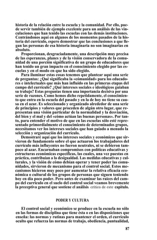 historia de la relación entre la escuela y la comunidad. Por ello, pue-
de servir también de ejemplo excelente para un análisis de las vin-
culaciones que han tenido las escuelas con las demás instituciones.
Centrándonos aquí en algunos de los momentos pasados de la his-
toria del currículo, espero demostrar que las conclusiones a que lle-
gan las personas de esa historia imaginaria no son imaginarias en
absoluto.
Proporcionan, desgraciadamente, una descripción muy precisa
de las esperanzas, planes y de la visión conservadora de la comu-
nidad de una porción significativa de un grupo de educadores que
han tenido un gran impacto en el conocimiento elegido por las es-
cuelas y en el modo en que ha sido elegido.
Para iluminar estas cosas tenemos que plantear aquí una serie
de preguntas: ¿Qué significaba la «cómunidad» para los educado-
res e intelectuales que más han influido en las primeras etapas del
campo del currículo? ¿Qué intereses sociales e ideológicos guiaban
su trabajo? Estas preguntas tienen una importancia decisiva por una
serie de razones. Como hemos dicho repetidamente, el conocimien-
to que entra en la escuela del pasado y en la de hoy no tiene su cau-
sa en el azar. Es seleccionado y organizado alrededor de una serie
de principios y valores que proceden de algún otro lugar, que re-
presentan una visión particular de la normalidad y la desviación,
del bien y el mal y del «cómo actúan las buenas personas». Por tan-
to, para entender el motivo de que en las escuelas sólo esté repre-
sentado primordialmente el conocimiento de determinados grupos,
necesitamos ver los intereses sociales que han guiado a menudo la
selección y organización del currículo.
Demostraré aquí que los intereses sociales y económicos que sir-
vieron de fundamento sobre el que actuaron los trabajadores del
currículo más influyentes no fueron neutrales, ni se debieron tam-
poco al azar. Encarnaban compromisos con políticas educativas y
estructuras económicas específicas, las cuales, una vez puestas en
práctica, contribuían a la desigualdad. Las medidas educativas y cul-
turales, y la visión de cómo debían operar y tener poder las comu-
nidades, sirvieron de mecanismo para el control social. Estos me-
canismos hicieron muy poco por aumentar la relativa eficacia eco-
nómica o cultural de los grupos de personas que siguen teniendo
hoy en día poco poder. Pero antes de examinar las raíces del cam-
po del currículo en el suelo del control social veamos brevemente
la preceptiva general que sostiene el análisis crítico de este capitulo.
PODER Y CULTURA
El control social y económico se produce en la escuela no sólo
en las formas de disciplina que tiene ésta o en las disposiciones que
enseña: las normas y rutinas para mantener el orden, el currículo
oculto que refuerza las normas de trabajo, obediencia, puntualidad,
87
 