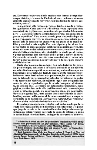 etc. El control se ejerce también mediante las formas de significa-
do que distribuye la escuela. Es decir, el «cuerpo formal de cono-
cimiento escolar» puede convertirse en una forma de control eco-
nómico y social'.
La escuela no sólo controla personas; también ayuda a contro-
lar significados. Como conserva y distribuye lo que se percibe como
«conocimiento legítimo» ---el conocimiento que «todos debemos te-
ner»—, la escuela confiere legitimidad cultural al conocimiento de
grupos específicos2
. Pero esto no es todo, pues la capacidad que tie-
ne un grupo para convertir su conocimiento en «conocimiento para
todos» está en relación con el poder de ese grupo en la arena po-
lítica y económica más amplia. Por tanto el poder y la cultura han
de ser vistos no como entidades estáticas sin conexión entre sí, sino
como atributos de las relaciones económicas existentes en una so-
ciedad. Están dialécticamente entretejidos de modo que el control
y poder económico está conectado con el poder y control cultural.
Este sentido mismo de conexión entre conocimiento o control cul-
tural y poder económico nos sirve de nuevo de base para nuestro
análisis histórico.
Hasta ahora, en nuestro enfoque, han sido decisivas dos cosas.
En primer lugar, considera a la escuela atrapada en un nexo de
otras instituciones —políticas, económicas y culturales— que son
básicamente desiguales. Es decir, la escuela existe mediante su re-
lación con otras instituciones más poderosas, las cuales se combi-
nan de tal modo que generan desigualdades estructurales de poder
y de acceso a los recursos. En segundo lugar, esas desigualdades
son reforzadas y reproducidas por la escuela (aunque, evidentemen-
te, no sólo por ellas) . Mediante sus actividades curriculares, peda-
gógicas y evaluativas en la vida cotidiana en el aula, la escuela jue-
ga un significativo papel en la conservación, si no en la generación,
de estas desigualdades. Junto con los demás mecanismos de distri-
bución y conservación cultural, la escuela contribuye a lo que en
otra parte se ha llamado la reproducción cultural de las relaciones
de clase de las sociedades industriales desarrolladas 3
.
Estas dos preocupaciones centrales —el problema de que la es-
cuela esté cogida en una red poderosa de instituciones y el papel
que juega la escuela en la reproducción de las desigualdades— sig-
nifican que interpretamos la escuela de un modo diferente a como
lo suelen hacer los educadores. En lugar de interpretarla como «el
 