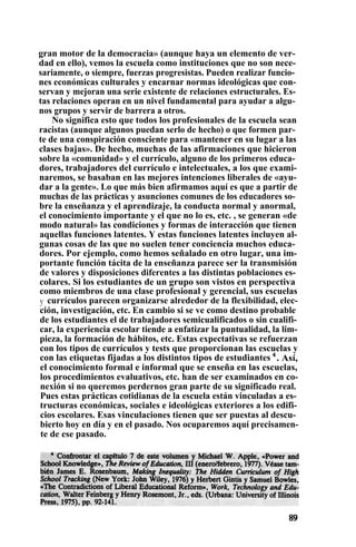 gran motor de la democracia» (aunque haya un elemento de ver-
dad en ello), vemos la escuela como instituciones que no son nece-
sariamente, o siempre, fuerzas progresistas. Pueden realizar funcio-
nes económicas culturales y encarnar normas ideológicas que con-
servan y mejoran una serie existente de relaciones estructurales. Es-
tas relaciones operan en un nivel fundamental para ayudar a algu-
nos grupos y servir de barrera a otros.
No significa esto que todos los profesionales de la escuela sean
racistas (aunque algunos puedan serlo de hecho) o que formen par-
te de una conspiración consciente para «mantener en su lugar a las
clases bajas». De hecho, muchas de las afirmaciones que hicieron
sobre la «comunidad» y el currículo, alguno de los primeros educa-
dores, trabajadores del currículo e intelectuales, a los que exami-
naremos, se basaban en las mejores intenciones liberales de «ayu-
dar a la gente». Lo que más bien afirmamos aquí es que a partir de
muchas de las prácticas y asunciones comunes de los educadores so-
bre la enseñanza y el aprendizaje, la conducta normal y anormal,
el conocimiento importante y el que no lo es, etc. , se generan «de
modo natural» las condiciones y formas de interacción que tienen
aquellas funciones latentes. Y estas funciones latentes incluyen al-
gunas cosas de las que no suelen tener conciencia muchos educa-
dores. Por ejemplo, como hemos señalado en otro lugar, una im-
portante función tácita de la enseñanza parece ser la transmisión
de valores y disposiciones diferentes a las distintas poblaciones es-
colares. Si los estudiantes de un grupo son vistos en perspectiva
como miembros de una clase profesional y gerencial, sus escuelas
y currículos parecen organizarse alrededor de la flexibilidad, elec-
ción, investigación, etc. En cambio si se ve como destino probable
de los estudiantes el de trabajadores semicualificados o sin cualifi-
car, la experiencia escolar tiende a enfatizar la puntualidad, la lim-
pieza, la formación de hábitos, etc. Estas expectativas se refuerzan
con los tipos de currículos y tests que proporcionan las escuelas y
con las etiquetas fijadas a los distintos tipos de estudiantes 4
. Así,
el conocimiento formal e informal que se enseña en las escuelas,
los procedimientos evaluativos, etc. han de ser examinados en co-
nexión si no queremos perdernos gran parte de su significado real.
Pues estas prácticas cotidianas de la escuela están vinculadas a es-
tructuras económicas, sociales e ideológicas exteriores a los edifi-
cios escolares. Esas vinculaciones tienen que ser puestas al descu-
bierto hoy en día y en el pasado. Nos ocuparemos aquí precisamen-
te de ese pasado.
 