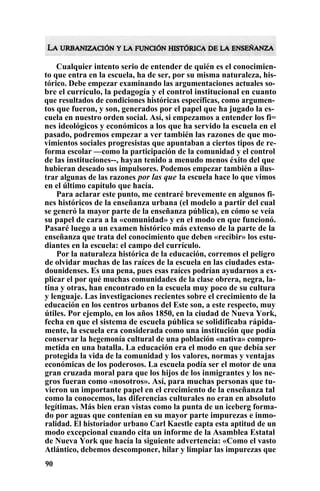 Cualquier intento serio de entender de quién es el conocimien-
to que entra en la escuela, ha de ser, por su misma naturaleza, his-
tórico. Debe empezar examinando las argumentaciones actuales so-
bre el currículo, la pedagogía y el control institucional en cuanto
que resultados de condiciones históricas específicas, como argumen-
tos que fueron, y son, generados por el papel que ha jugado la es-
cuela en nuestro orden social. Así, si empezamos a entender los fi=
nes ideológicos y económicos a los que ha servido la escuela en el
pasado, podremos empezar a ver también las razones de que mo-
vimientos sociales progresistas que apuntaban a ciertos tipos de re-
forma escolar —como la participación de la comunidad y el control
de las instituciones--, hayan tenido a menudo menos éxito del que
hubieran deseado sus impulsores. Podemos empezar también a ilus-
trar algunas de las razones por las que la escuela hace lo que vimos
en el último capítulo que hacía.
Para aclarar este punto, me centraré brevemente en algunos fi-
nes históricos de la enseñanza urbana (el modelo a partir del cual
se generó la mayor parte de la enseñanza pública), en cómo se veía
su papel de cara a la «comunidad» y en el modo en que funcionó.
Pasaré luego a un examen histórico más extenso de la parte de la
enseñanza que trata del conocimiento que deben «recibir» los estu-
diantes en la escuela: el campo del currículo.
Por la naturaleza histórica de la educación, corremos el peligro
de olvidar muchas de las raíces de la escuela en las ciudades esta-
dounidenses. Es una pena, pues esas raíces podrían ayudarnos a ex-
plicar el por qué muchas comunidades de la clase obrera, negra, la-
tina y otras, han encontrado en la escuela muy poco de su cultura
y lenguaje. Las investigaciones recientes sobre el crecimiento de la
educación en los centros urbanos del Este son, a este respecto, muy
útiles. Por ejemplo, en los años 1850, en la ciudad de Nueva York,
fecha en que el sistema de escuela pública se solidificaba rápida-
mente, la escuela era considerada como una institución que podía
conservar la hegemonía cultural de una población «nativa» compro-
metida en una batalla. La educación era el modo en que debía ser
protegida la vida de la comunidad y los valores, normas y ventajas
económicas de los poderosos. La escuela podía ser el motor de una
gran cruzada moral para que los hijos de los inmigrantes y los ne-
gros fueran como «nosotros». Así, para muchas personas que tu-
vieron un importante papel en el crecimiento de la enseñanza tal
como la conocemos, las diferencias culturales no eran en absoluto
legítimas. Más bien eran vistas como la punta de un iceberg forma-
do por aguas que contenían en su mayor parte impurezas e inmo-
ralidad. El historiador urbano Carl Kaestle capta esta aptitud de un
modo excepcional cuando cita un informe de la Asamblea Estatal
de Nueva York que hacía la siguiente advertencia: «Como el vasto
Atlántico, debemos descomponer, hilar y limpiar las impurezas que
90
 