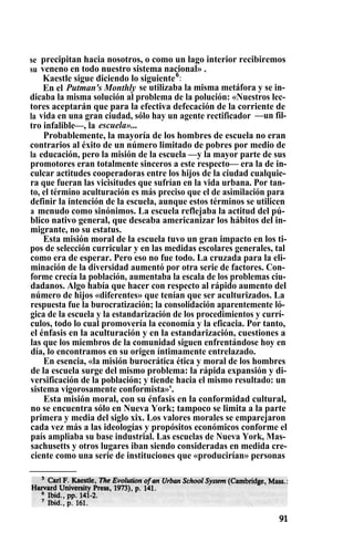 se precipitan hacia nosotros, o como un lago interior recibiremos
su veneno en todo nuestro sistema nacional» .
Kaestle sigue diciendo lo siguiente6
:
En el Putman's Monthly se utilizaba la misma metáfora y se in-
dicaba la misma solución al problema de la polución: «Nuestros lec-
tores aceptarán que para la efectiva defecación de la corriente de
la vida en una gran ciudad, sólo hay un agente rectificador —un fil-
tro infalible—, la escuela»...
Probablemente, la mayoría de los hombres de escuela no eran
contrarios al éxito de un número limitado de pobres por medio de
la educación, pero la misión de la escuela —y la mayor parte de sus
promotores eran totalmente sinceros a este respecto— era la de in-
culcar actitudes cooperadoras entre los hijos de la ciudad cualquie-
ra que fueran las vicisitudes que sufrían en la vida urbana. Por tan-
to, el término aculturación es más preciso que el de asimilación para
definir la intención de la escuela, aunque estos términos se utilicen
a menudo como sinónimos. La escuela reflejaba la actitud del pú-
blico nativo general, que deseaba americanizar los hábitos del in-
migrante, no su estatus.
Esta misión moral de la escuela tuvo un gran impacto en los ti-
pos de selección curricular y en las medidas escolares generales, tal
como era de esperar. Pero eso no fue todo. La cruzada para la eli-
minación de la diversidad aumentó por otra serie de factores. Con-
forme crecía la población, aumentaba la escala de los problemas ciu-
dadanos. Algo había que hacer con respecto al rápido aumento del
número de hijos «diferentes» que tenían que ser aculturizados. La
respuesta fue la burocratización; la consolidación aparentemente ló-
gica de la escuela y la estandarización de los procedimientos y currí-
culos, todo lo cual promovería la economía y la eficacia. Por tanto,
el énfasis en la aculturación y en la estandarización, cuestiones a
las que los miembros de la comunidad siguen enfrentándose hoy en
día, lo encontramos en su origen íntimamente entrelazado.
En esencia, «la misión burocrática ética y moral de los hombres
de la escuela surge del mismo problema: la rápida expansión y di-
versificación de la población; y tiende hacia el mismo resultado: un
sistema vigorosamente conformista»'.
Esta misión moral, con su énfasis en la conformidad cultural,
no se encuentra sólo en Nueva York; tampoco se limita a la parte
primera y media del siglo xix. Los valores morales se emparejaron
cada vez más a las ideologías y propósitos económicos conforme el
país ampliaba su base industrial. Las escuelas de Nueva York, Mas-
sachusetts y otros lugares iban siendo consideradas en medida cre-
ciente como una serie de instituciones que «producirían» personas
 
