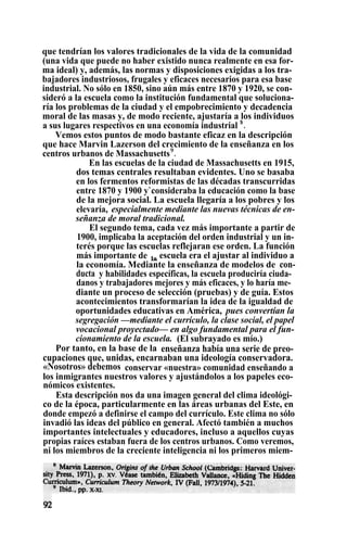 que tendrían los valores tradicionales de la vida de la comunidad
(una vida que puede no haber existido nunca realmente en esa for-
ma ideal) y, además, las normas y disposiciones exigidas a los tra-
bajadores industriosos, frugales y eficaces necesarios para esa base
industrial. No sólo en 1850, sino aún más entre 1870 y 1920, se con-
sideró a la escuela como la institución fundamental que soluciona-
ría los problemas de la ciudad y el empobrecimiento y decadencia
moral de las masas y, de modo reciente, ajustaría a los individuos
a sus lugares respectivos en una economía industrial $
.
Vemos estos puntos de modo bastante eficaz en la descripción
que hace Marvin Lazerson del crecimiento de la enseñanza en los
centros urbanos de Massachusetts9
.
En las escuelas de la ciudad de Massachusetts en 1915,
dos temas centrales resultaban evidentes. Uno se basaba
en los fermentos reformistas de las décadas transcurridas
entre 1870 y 1900 y`consideraba la educación como la base
de la mejora social. La escuela llegaría a los pobres y los
elevaría, especialmente mediante las nuevas técnicas de en-
señanza de moral tradicional.
El segundo tema, cada vez más importante a partir de
1900, implicaba la aceptación del orden industrial y un in-
terés porque las escuelas reflejaran ese orden. La función
más importante de la escuela era el ajustar al individuo a
la economía. Mediante la enseñanza de modelos de con-
ducta y habilidades específicas, la escuela produciría ciuda-
danos y trabajadores mejores y más eficaces, y lo haría me-
diante un proceso de selección (pruebas) y de guía. Estos
acontecimientos transformarían la idea de la igualdad de
oportunidades educativas en América, pues convertían la
segregación —mediante el currículo, la clase social, el papel
vocacional proyectado— en algo fundamental para el fun-
cionamiento de la escuela. (El subrayado es mío.)
Por tanto, en la base de la enseñanza había una serie de preo-
cupaciones que, unidas, encarnaban una ideología conservadora.
«Nosotros» debemos conservar «nuestra» comunidad enseñando a
los inmigrantes nuestros valores y ajustándolos a los papeles eco-
nómicos existentes.
Esta descripción nos da una imagen general del clima ideológi-
co de la época, particularmente en las áreas urbanas del Este, en
donde empezó a definirse el campo del currículo. Este clima no sólo
invadió las ideas del público en general. Afectó también a muchos
importantes intelectuales y educadores, incluso a aquellos cuyas
propias raíces estaban fuera de los centros urbanos. Como veremos,
ni los miembros de la creciente inteligencia ni los primeros miem-
 