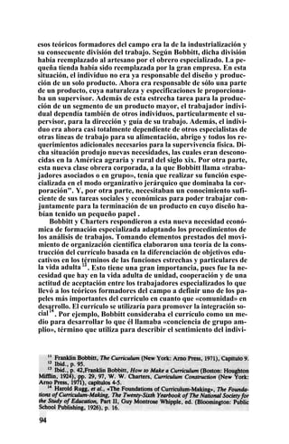 esos teóricos formadores del campo era la de la industrialización y
su consecuente división del trabajo. Según Bobbitt, dicha división
había reemplazado al artesano por el obrero especializado. La pe-
queña tienda había sido reemplazada por la gran empresa. En esta
situación, el individuo no era ya responsable del diseño y produc-
ción de un solo producto. Ahora era responsable de sólo una parte
de un producto, cuya naturaleza y especificaciones le proporciona-
ba un supervisor. Además de esta estrecha tarea para la produc-
ción de un segmento de un producto mayor, el trabajador indivi-
dual dependía también de otros individuos, particularmente el su-
pervisor, para la dirección y guía de su trabajo. Además, el indivi-
duo era ahora casi totalmente dependiente de otros especialistas de
otras líneas de trabajo para su alimentación, abrigo y todos los re-
querimientos adicionales necesarios para la supervivencia física. Di-
cha situación produjo nuevas necesidades, las cuales eran descono-
cidas en la América agraria y rural del siglo xix. Por otra parte,
esta nueva clase obrera corporada, a la que Bobbitt llama «traba-
jadores asociados o en grupo», tenía que realizar su función espe-
cializada en el modo organizativo jerárquico que dominaba la cor-
poración". Y, por otra parte, necesitaban un conocimiento sufi-
ciente de sus tareas sociales y económicas para poder trabajar con-
juntamente para la terminación de un producto en cuyo diseño ha-
bían tenido un pequeño papel .
Bobbitt y Charters respondieron a esta nueva necesidad econó-
mica de formación especializada adaptando los procedimientos de
los análisis de trabajos. Tomando elementos prestados del movi-
miento de organización científica elaboraron una teoría de la cons-
trucción del currículo basada en la diferenciación de objetivos edu-
cativos en los términos de las funciones estrechas y particulares de
la vida adulta13
. Esto tiene una gran importancia, pues fue la ne-
cesidad que hay en la vida adulta de unidad, cooperación y de una
actitud de aceptación entre los trabajadores especializados lo que
llevó a los teóricos formadores del campo a definir uno de los pa-
peles más importantes del currículo en cuanto que «comunidad» en
desarrollo. El currículo se utilizaría para promover la integración so-
cial14
. Por ejemplo, Bobbitt consideraba el currículo como un me-
dio para desarrollar lo que él llamaba «conciencia de grupo am-
plio», término que utiliza para describir el sentimiento del indivi-
 