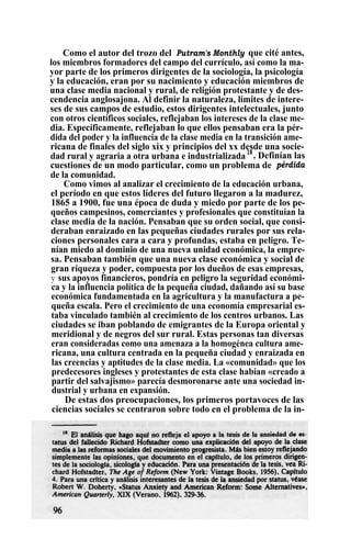 Como el autor del trozo del Putram's Monthly que cité antes,
los miembros formadores del campo del currículo, así como la ma-
yor parte de los primeros dirigentes de la sociología, la psicología
y la educación, eran por su nacimiento y educación miembros de
una clase media nacional y rural, de religión protestante y de des-
cendencia anglosajona. Al definir la naturaleza, límites de intere-
ses de sus campos de estudio, estos dirigentes intelectuales, junto
con otros científicos sociales, reflejaban los intereses de la clase me-
dia. Específicamente, reflejaban lo que ellos pensaban era la pér-
dida del poder y la influencia de la clase media en la transición ame-
ricana de finales del siglo xix y principios del xx desde una socie-
dad rural y agraria a otra urbana e industrializada18
. Definían las
cuestiones de un modo particular, como un problema de pérdida
de la comunidad.
Como vimos al analizar el crecimiento de la educación urbana,
el período en que estos líderes del futuro llegaron a la madurez,
1865 a 1900, fue una época de duda y miedo por parte de los pe-
queños campesinos, comerciantes y profesionales que constituían la
clase media de la nación. Pensaban que su orden social, que consi-
deraban enraizado en las pequeñas ciudades rurales por sus rela-
ciones personales cara a cara y profundas, estaba en peligro. Te-
nían miedo al dominio de una nueva unidad económica, la empre-
sa. Pensaban también que una nueva clase económica y social de
gran riqueza y poder, compuesta por los dueños de esas empresas,
y sus apoyos financieros, pondría en peligro la seguridad económi-
ca y la influencia política de la pequeña ciudad, dañando así su base
económica fundamentada en la agricultura y la manufactura a pe-
queña escala. Pero el crecimiento de una economía empresarial es-
taba vinculado también al crecimiento de los centros urbanos. Las
ciudades se iban poblando de emigrantes de la Europa oriental y
meridional y de negros del sur rural. Estas personas tan diversas
eran consideradas como una amenaza a la homogénea cultura ame-
ricana, una cultura centrada en la pequeña ciudad y enraizada en
las creencias y aptitudes de la clase media. La «comunidad» que los
predecesores ingleses y protestantes de esta clase habían «creado a
partir del salvajismo» parecía desmoronarse ante una sociedad in-
dustrial y urbana en expansión.
De estas dos preocupaciones, los primeros portavoces de las
ciencias sociales se centraron sobre todo en el problema de la in-
 