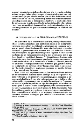 munes y compartidas. Aplicando esta idea a la creciente sociedad
urbana en que vivían, abogaron por el mantenimiento de una cul-
tura unitaria (lo que ellos entendían por sentido de la comunidad)
enraizadas en los valores, creencias y conductas de la clase media.
Cuando pensaron que la homogeneidad cultural se estaba disolvien-
do por causa de la urbanización, la industrialización y la emigra-
ción, y que su sentido de la comunidad estaba siendo eclipsado, ac-
tuaron «atacando a los que consideraban enemigos de su visión del
mundo»
23
.
EL CONTROL SOCIAL Y EL PROBLEMA DE LA COMUNIDAD
En el nombre de la conformidad cultural, estos primeros cien-
tíficos sociales «atacaban» con particular pasión a los inmigrantes
europeos, orientales y meridionales. Adoptando en su mayor parte
una perspectiva hereditaria consideraban a los inmigrantes como in-
feriores a la población nativa. Dada su alta tasa natalicia, se sintie-
ron preocupados de que estos inmigrantes llegaran a amenazar la
existencia de las clases económicamente más aventajadas con lo que
Ross llamó «el suicidio de la raza» 24
. Sin embargo, de modo más
inmediato, estos inmigrantes eran percibidos como una amenaza a
la existencia misma de la democracia. Charles A. Ellwood, otro de
los primeros sociólogos americanos, afirmaba que, genéticamente,
los inmigrantes no parecían «tener la capacidad para el autogobier-
no y las instituciones libres que habían mostrado los pueblos del nor-
te y occidentales de Europa»
25
.
Para tratar esta supuesta amenaza, los intelectuales se unieron
en un movimiento durante finales del siglo xix y principios del XX
para restringir la emigración26
. Sin embargo, para asegurar la ho-
mogeneidad cultural frente a la emigración que ya se había produ-
cido consideraron necesaria una segunda linea defensiva. Pensaban,
en esencia, que la imposición de significados podía ser un instru-
mento para el control social. El inmigrante podía ser aculturado en
los valores, creencias y modelos de conducta de la clase media. Para
Ross, el instrumento necesario era la escuela. La argumentación de
Ross es notablemente similar a las aptitudes vistas en nuestro tra-
tamiento del clima ideológico que rodeó el crecimiento de las es-
cuelas urbanas27.
 