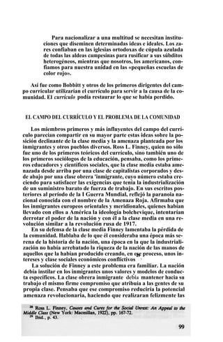 Para nacionalizar a una multitud se necesitan institu-
ciones que diseminen determinadas ideas e ideales. Los za-
res confiaban en las iglesias ortodoxas de cúpula azulada
de todas las aldeas campesinas para rusificar a sus súbditos
heterogéneos, mientras que nosotros, los americanos, con-
fiamos para nuestra unidad en las «pequeñas escuelas de
color rojo».
Así fue como Bobbitt y otros de los primeros dirigentes del cam-
po curricular utilizarían el currículo para servir a la causa de la co-
munidad. El currículo podía restaurar lo que se había perdido.
EL CAMPO DEL CURRÍCULO Y EL PROBLEMA DE LA COMUNIDAD
Los miembros primeros y más influyentes del campo del currí-
culo parecían compartir en su mayor parte estas ideas sobre la po-
sición declinante de la clase media y la amenaza planteada por los
inmigrantes y otros pueblos diversos. Ross L. Finney, quien no sólo
fue uno de los primeros teóricos del currículo, sino también uno de
los primeros sociólogos de la educación, pensaba, como los prime-
ros educadores y científicos sociales, que la clase media estaba ame-
nazada desde arriba por una clase de capitalistas corporados y des-
de abajo por una clase obrera 'inmigrante, cuyo número estaba cre-
ciendo para satisfacer las exigencias que tenía la industrialización
de un suministro barato de fuerza de trabajo. En sus escritos pos-
teriores al período de la I Guerra Mundial, reflejó la paranoia na-
cional conocida con el nombre de la Amenaza Roja. Afirmaba que
los inmigrantes europeos orientales y meridionales, quienes habían
llevado con ellos a América la ideología bolchevique, intentarían
derrotar el poder de la nación y con él a la clase media en una re-
volución similar a la revolución rusa de 1917.
En su defensa de la clase media Finney lamentaba la pérdida de
la comunidad. Hablaba de lo que él consideraba una época más se-
rena de la historia de la nación, una época en la que la industriali-
zación no había arrebatado la riqueza de la nación de las manos de
aquellos que la habían producido creando, en ese proceso, unos in-
tereses y clase sociales económicos conflictivos
29
.
La solución de Finney a este problema era familiar. La nación
debía instilar en los inmigrantes unos valores y modelos de conduc-
ta específicos. La clase obrera inmigrante debía mantener hacia su
trabajo el mismo firme compromiso que atribuía a las gentes de su
propia clase. Pensaba que ese compromiso reduciría la potencial
amenaza revolucionaria, haciendo que realizaran felizmente las
 