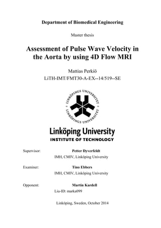 Department of Biomedical Engineering
Master thesis
Assessment of Pulse Wave Velocity in
the Aorta by using 4D Flow MRI
Mattias Perkiö
LiTH-IMT/FMT30-A-EX--14/519--SE
Supervisor: Petter Dyverfeldt
IMH, CMIV, Linköping University
Examiner: Tino Ebbers
IMH, CMIV, Linköping University
Opponent: Martin Kardell
Liu-ID: marka099
Linköping, Sweden, October 2014
 
