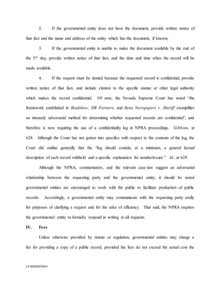 LV 420293704v1
2. If the governmental entity does not have the document, provide written notice of
that fact and the name and address of the entity which has the document, if known;
3. If the governmental entity is unable to make the document available by the end of
the 5th day, provide written notice of that fact, and the date and time when the record will be
made available.
4. If the request must be denied because the requested record is confidential, provide
written notice of that fact, and include citation to the specific statute or other legal authority
which makes the record confidential. Of note, the Nevada Supreme Court has noted “the
framework established in Bradshaw, DR Partners, and Reno Newspapers v. Sheriff exemplifies
an intensely adversarial method for determining whether requested records are confidential”, and
therefore is now requiring the use of a confidentiality log in NPRA proceedings. Gibbons, at
628. Although the Court has not gotten into specifics with respect to the contents of the log, the
Court did outline generally that the “log should contain, at a minimum, a general factual
description of each record withheld and a specific explanation for nondisclosure.” Id., at 629.
Although the NPRA, commentators, and the relevant case-law suggest an adversarial
relationship between the requesting party and the governmental entity, it should be noted
governmental entities are encouraged to work with the public to facilitate production of public
records. Accordingly, a governmental entity may communicate with the requesting party orally
for purposes of clarifying a request and for the sake of efficiency. That said, the NPRA requires
the governmental entity to formally respond in writing to all requests.
IV. Fees
Unless otherwise provided by statute or regulation, governmental entities may charge a
fee for providing a copy of a public record, provided the fees do not exceed the actual cost the
 