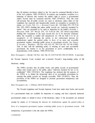 LV 420293704v1
that all statutory provisions related to the Act must be construed liberally in favor
of the Act's purpose. NRS 239.001(2). In contrast, any exemption, exception, or a
balancing of interests that restricts the public's right to access a governmental
entity's records must be construed narrowly. NRS 239.001(3). Thus, this court
will presume that all public records are open to disclosure unless either (1) the
Legislature has expressly and unequivocally created an exemption or exception by
statute, see Cowles Pub. Co. v. Kootenai County Bd., 144 Idaho 259, 159 P.3d
896, 899 (2007) (holding that unless public records are “expressly exempted by
statute,” they are presumed to be open to inspection by the public); Kroeplin v.
Wisconsin DNR, 297 Wis.2d 254, 725 N.W.2d 286, 292 (Wis.Ct.App.2006)
(holding that “exceptions to the open records law are to be narrowly construed;
unless the exception is explicit and unequivocal, we will not hold it to be an
exception”); or (2) balancing the private or law enforcement interests for
nondisclosure against the general policy in favor of an open and accessible
government requires restricting public access to government records. See Donrey
of Nevada v. Bradshaw, 106 Nev. 630, 635–36, 798 P.2d 144, 147–48 (1990).
And, in unity with the underlying policy of ensuring an open and accountable
government, the burden is on the government to prove confidentiality by a
preponderance of the evidence. NRS 239.0113(2).
Reno Newspapers v. Sheriff, 126 Nev. Adv. Op. 23, 234 P.3d 922, 924-25 (2010). A year later,
the Nevada Supreme Court revisited and re-iterated Nevada’s long-standing policy of full
disclosure, stating:
The NPRA provides that all public books and public records of governmental
entities must remain open to the public, unless “otherwise declared by law to be
confidential.” NRS 239.010(1). The Legislature has declared that the purpose of
the NPRA is to further the democratic ideal of an accountable government by
ensuring that public records are broadly accessible. NRS 239.001(1). Thus, the
provisions of the NPRA are designed to promote government transparency and
accountability.
Reno Newspapers, Inc. v. Gibbons, 266 P.3d 623 (2011).
The Nevada Legislature and Nevada Supreme Court have made clear books and records
of a governmental entity are available for inspection or copying, and have expressly instructed
governmental entities to default in favor of full disclosure, unless 1) the documents are declared
exempt by statute or 2) balancing the interests for nondisclosure against the general policy in
favor of a transparent government requires restricting public access to government records. Full
transparency in government is the rule under the NPRA.
 