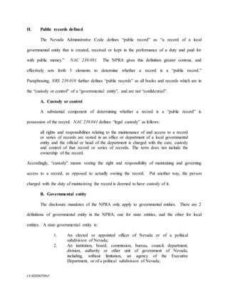 LV 420293704v1
II. Public records defined
The Nevada Administrative Code defines “public record” as “a record of a local
governmental entity that is created, received or kept in the performance of a duty and paid for
with public money.” NAC 239.091. The NPRA gives this definition greater contour, and
effectively sets forth 3 elements to determine whether a record is a “public record.”
Paraphrasing, NRS 239.010 further defines “public records” as all books and records which are in
the “custody or control” of a “governmental entity”, and are not “confidential”.
A. Custody or control
A substantial component of determining whether a record is a “public record” is
possession of the record. NAC 239.041 defines “legal custody” as follows:
all rights and responsibilities relating to the maintenance of and access to a record
or series of records are vested in an office or department of a local governmental
entity and the official or head of the department is charged with the care, custody
and control of that record or series of records. The term does not include the
ownership of the record.
Accordingly, “custody” means vesting the right and responsibility of maintaining and governing
access to a record, as opposed to actually owning the record. Put another way, the person
charged with the duty of maintaining the record is deemed to have custody of it.
B. Governmental entity
The disclosure mandates of the NPRA only apply to governmental entities. There are 2
definitions of governmental entity in the NPRA; one for state entities, and the other for local
entities. A state governmental entity is:
1. An elected or appointed officer of Nevada or of a political
subdivision of Nevada;
2. An institution, board, commission, bureau, council, department,
division, authority or other unit of government of Nevada,
including, without limitation, an agency of the Executive
Department, or of a political subdivision of Nevada;
 