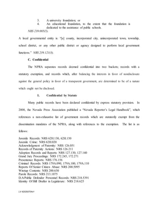 LV 420293704v1
3. A university foundation; or
4. An educational foundation, to the extent that the foundation is
dedicated to the assistance of public schools.
NRS 239.005(5).
A local governmental entity is: “[a] county, incorporated city, unincorporated town, township,
school district, or any other public district or agency designed to perform local government
functions.” NRS 239.121(3).
C. Confidential
The NPRA separates records deemed confidential into two buckets; records with a
statutory exemption, and records which, after balancing the interests in favor of nondisclosure
against the general policy in favor of a transparent government, are determined to be of a nature
which ought not be disclosed.
1. Confidential by Statute
Many public records have been declared confidential by express statutory provision. In
2008, the Nevada Press Association published a “Nevada Reporter’s Legal Handbook”, which
references a non-exhaustive list of government records which are statutorily exempt from the
dissemination mandates of the NPRA, along with references to the exemption. The list is as
follows:
Juvenile Records: NRS 62H.130, 62H.150
Juvenile Crime: NRS 62H.020
Acknowledgment of Paternity: NRS 126.051
Records of Paternity Actions: NRS 126.211
Adoption Records and Reports: NRS 127.130, 127.140
Grand Jury Proceedings: NRS 172.245, 172.271
Presentence Reports: NRS 176.156
Criminal Records: NRS 179A.090, 179A.100, 179A.110
Reports Of Senior Citizen Abuse: NRS 200.5095
Wiretap Contents: NRS 200.630
Parole Records: NRS 213.1075
D.A/Public Defender Personnel Records: NRS 218.5391
Identity Of Bill Drafter in Legislature: NRS 218.625
 