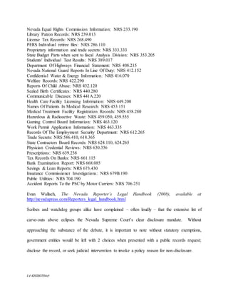 LV 420293704v1
Nevada Equal Rights Commission Information: NRS 233.190
Library Patron Records: NRS 239.013
License Tax Records: NRS 268.490
PERS Individual retiree files: NRS 286.110
Proprietary information and trade secrets: NRS 333.333
State Budget Parts when sent to fiscal Analysis Division: NRS 353.205
Students' Individual Test Results: NRS 389.017
Department Of Highways Financial Statement: NRS 408.215
Nevada National Guard Reports In Line Of Duty: NRS 412.152
Confidential Water & Energy Information: NRS 416.070
Welfare Records: NRS 422.290
Reports Of Child Abuse: NRS 432.120
Sealed Birth Certificates: NRS 440.280
Communicable Diseases: NRS 441A.220
Health Care Facility Licensing Information: NRS 449.200
Names Of Patients In Medical Research: NRS 453.151
Medical Treatment Facility Registration Records: NRS 458.280
Hazardous & Radioactive Waste: NRS 459.050, 459.555
Gaming Control Board Information: NRS 463.120
Work Permit Application Information: NRS 463.335
Records Of The Employment Security Department: NRS 612.265
Trade Secrets: NRS 586.410, 618.365
State Contractors Board Records: NRS 624.110, 624.265
Physician Credential Reviews: NRS 630.336
Prescriptions: NRS 639.238
Tax Records On Banks: NRS 661.115
Bank Examination Report: NRS 668.085
Savings & Loan Reports: NRS 673.430
Insurance Commissioner Investigations: NRS 679B.190
Public Utilities: NRS 704.190
Accident Reports To the PSC by Motor Carriers: NRS 706.251
Evan Wallach, The Nevada Reporter’s Legal Handbook (2008), available at
http://nevadapress.com/Reporters_legal_handbook.html
Scribes and watchdog groups alike have complained – often loudly – that the extensive list of
carve-outs above eclipses the Nevada Supreme Court’s clear disclosure mandate. Without
approaching the substance of the debate, it is important to note without statutory exemptions,
government entities would be left with 2 choices when presented with a public records request;
disclose the record, or seek judicial intervention to invoke a policy reason for non-disclosure.
 