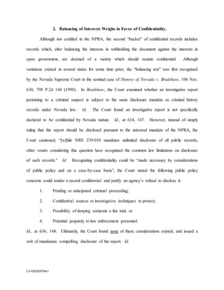 LV 420293704v1
2. Balancing of Interests Weighs in Favor of Confidentiality.
Although not codified in the NPRA, the second “bucket” of confidential records includes
records which, after balancing the interests in withholding the document against the interests in
open government, are deemed of a variety which should remain confidential. Although
variations existed in several states for some time prior, the “balancing test” was first recognized
by the Nevada Supreme Court in the seminal case of Donrey of Nevada v. Bradshaw, 106 Nev.
630, 798 P.2d 144 (1990). In Bradshaw, the Court examined whether an investigative report
pertaining to a criminal suspect is subject to the same disclosure mandate as criminal history
records under Nevada law. Id. The Court found an investigative report is not specifically
declared to be confidential by Nevada statute. Id., at 634, 147. However, instead of simply
ruling that the report should be disclosed pursuant to the universal mandate of the NPRA, the
Court cautioned, “[w]hile NRS 239.010 mandates unlimited disclosure of all public records,
other courts considering this question have recognized the common law limitations on disclosure
of such records.” Id. Recognizing confidentiality could be “made necessary by considerations
of public policy and on a case-by-case basis”, the Court stated the following public policy
concerns could render a record confidential and justify an agency’s refusal to disclose it:
1. Pending or anticipated criminal proceeding;
2. Confidential sources or investigative techniques to protect;
3. Possibility of denying someone a fair trial; or
4. Potential jeopardy to law enforcement personnel.
Id., at 636, 148. Ultimately, the Court found none of these considerations existed, and issued a
writ of mandamus compelling disclosure of the report. Id.
 