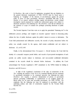 LV 420293704v1
* * * *
In Bradshaw, this court, at least by implication, recognized that any limitation on
the general disclosure requirements of NRS 239.010 must be based upon a
balancing or “weighing” of the interests of non-disclosure against the general
policy in favor of open government. Bradshaw specifically held that, in the
absence of an express statutory privilege against non-disclosure, certain criminal
investigative reports prepared by a public law enforcement agency were subject to
disclosure pursuant to the balancing test. The Bradshaw court did not elaborate on
the existence or scope of common law privileges protecting disclosure of public
records.
The Nevada Supreme Court then went on to apply the generalized “balancing test” to the
deliberative process privilege, and weighed an executive agencies’ interest in discussing policy
without the fear of public disclosure against the public’s interest in access to information. The
Court held predecisional and deliberative records, the records of policy discussions before the
policy was actually created by the agency, shall remain confidential, and not subject to
disclosure. Id., at 623, 469.
Finally, in the aforementioned Reno Newspapers v. Sheriff decision, the Court held the
identity of a concealed weapons permit holder, and records of post-permit investigations of such
permits are public records subject to disclosure, and non-essential confidential information
contained in the records should be redacted before disclosure. In addition, the Court
acknowledged the Nevada Legislature’s 2007 amendment to the NPRA limited its holding in
Bradshaw and DR Partners:
… in light of the Legislature’s declaration of the rules of construction of the
Act—requiring the purpose of the Act to be construed liberally and any restriction
to government documents to be construed narrowly—the balancing test under
Bradshaw now requires a narrower interpretation of private or government
interests promoting confidentiality or nondisclosure to be weighed against the
liberal policy for an open and accessible government. See NRS 239.001. We
emphasize that the balancing test must be employed in accordance with the
underlying policies and rules of construction required by the Nevada Public
Records Act.
Id., at 926.
 