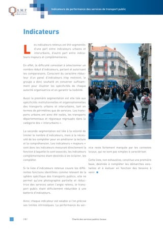Indicateurs de performance des services de transport public
/ 8 / Charte des services publics locaux
L
es indicateurs retenus ont été segmentés
d’une part entre indicateurs urbains et
interurbains, d’autre part entre indica-
teurs majeurs et complémentaires.
En effet, la difficulté consistait à sélectionner un
nombre réduit d’indicateurs, parlant et autorisant
les comparaisons. Conscient du caractère réduc-
teur d’un panel d’indicateurs trop restreint, le
groupe a donc souhaité en conserver suffisam-
ment pour illustrer les spécificités de chaque
autorité organisatrice et en garantir la lisibilité.
Aussi la première segmentation est elle liée aux
spécificités institutionnelles et organisationnelles
des transports urbains et interurbains, tant en
termes de périmètres que de services. Les trans-
ports urbains ont ainsi été isolés, les transports
départementaux et régionaux regroupés dans la
catégorie des « interurbains ».
La seconde segmentation est liée à la volonté de
limiter le nombre d’indicateurs, mais à la néces-
sité de les compléter pour en améliorer la lecture
et la compréhension. Les indicateurs « majeurs »
sont donc les indicateurs mesurant directement la
fonction à laquelle ils sont associés, les indicateurs
complémentaires étant destinés à les éclairer, les
compléter.
Si la liste d’indicateurs retenue couvre les diffé-
rentes fonctions identifiées comme relevant de la
sphère spécifique des transports publics, elle ne
permet qu'une photographie partielle et réduc-
trice des services selon l'angle retenu, le trans-
port public étant difficilement réductible à une
batterie d'indicateurs.
Ainsi, chaque indicateur est valable si l'on précise
ses limites intrinsèques. La performance du ser-
vice reste fortement marquée par les contextes
locaux, qui ne sont pas simples à caractériser.
Cette liste, non exhaustive, constitue une première
base, destinée à compléter les démarches exis-
tantes et à évoluer en fonction des besoins à
venir.
Indicateurs
 