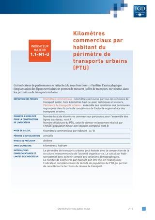 Cet indicateur de performance se rattache à la sous fonction 1.1 Faciliter l’accès physique
(implantation des lignes/territoires) et permet de mesurer l’offre de transport, en volume, dans
les périmètres de transports urbains.
Kilomètres commerciaux : kilomètres parcourus par tous les véhicules de
transport public, hors kilomètres haut-le-pied, techniques et ateliers.
Périmètre de transports urbains : ensemble des territoires des communes
regroupées dans la zone de compétence de l’autorité organisatrice des
transports urbains.
Nombre total de kilomètres commerciaux parcourus pour l’ensemble des
lignes du réseau, noté A
Nombre d’habitant du PTU, selon le dernier recensement réalisé par
l’INSEE (population totale avec doubles comptes), noté B
Kilomètres commerciaux par habitant : A / B
annuelle
dixième
kilomètres / habitant
Le périmètre de transports urbains peut évoluer avec la composition de la
structure intercommunale de l’autorité organisatrice. Le calcul par habi-
tant permet donc de tenir compte des variations démographiques.
Le nombre de kilomètres par habitant doit être mis en relation avec
l’indicateur complémentaire de densité de population du PTU qui permet
de caractériser le territoire du réseau de transport.
INFORMATIONS
COMPLÉMENTAIRES ET
LIMITES DE L’INDICATEUR
UNITÉ DE MESURE
NIVEAU DE PRÉCISION
PÉRIODE D’ACTUALISATION
MODE DE CALCUL
DONNÉES À MOBILISER
POUR LA CONSTRUCTION
DE L’INDICATEUR
DÉFINITION DES TERMES
Charte des services publics locaux /11 /
INDICATEUR
MAJEUR
1.1-M1-U
Kilomètres
commerciaux par
habitant du
périmètre de
transports urbains
(PTU)
 