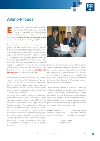 E
n janvier 2002, les trois grandes associa-
tions d'élus, l'Association des Maires de
France, l'Assemblée des Départements
de France et l'Association des Régions de France,
ont signé la Charte des services publics locaux
avec l'Institut de la Gestion Déléguée (IGD).
Cette Charte préconise le libre choix des modes de
gestion, la réversibilité de ce choix et propose
d’instaurer des objectifs de gouvernance durable,
d’ efficacité et de qualité pour les services publics.
Depuis lors, de nombreux autres signataires, dont
le Groupement des Autorités Responsables de
Transports publics (GART) en 2002 et l’Union des
Transports Publics & ferroviaires en 2005, se sont
engagés à appliquer et respecter les principes
contenus dans cette Charte et, en pratique, celui
de définir et de mettre en place des indicateurs de
performance des services publics locaux.
Pour répondre au besoin d’évaluation, de compa-
raison et d’incitation, des indicateurs de perfor-
mance ont été dès à présent élaborés pour
d’autres services publics locaux: eau potable et
assainissement, déchets, ou sont en cours d’éla-
boration pour les réseaux de chaleur et de froid et
la restauration collective.
Le secteur des transports publics est un des ser-
vices publics locaux majeurs pour lequel il conve-
nait d’approfondir la démarche. Le GART et l’IGD
ont dans ce sens confié à Louis Nègre, maire de
Cagnes-sur-Mer et Vice-président de la Commu-
nauté d’Agglomération Nice Côte d’Azur, la mis-
sion de présider le groupe de travail chargé de
proposer des indicateurs de performance applica-
bles aux transports publics. Chantal Duchene,
Directrice générale du GART et Marianne Trigalo,
Chercheure à l’Institut National de Recherche sur
les Transports et leur Sécurité, en ont été les rap-
porteures.
Entreprise de concertation rendue difficile par le
champ large et complexe de la gestion des trans-
ports publics urbains et, plus généralement, des
déplacements de la vie quotidienne et par le nom-
bre important d’intervenants qui en résulte, la
démarche a pu aboutir à un consensus après près
de trois ans de réflexions, d’efforts et de conver-
gences de tous les partenaires.
L’Association des Maires de France et l’Institut de
la Gestion Déléguée se félicitent qu’avec la parti-
cipation active du GART, le présent rapport puisse
aujourd’hui être mis à disposition de l’ensemble
des acteurs concernés et notamment des collecti-
vités territoriales, leur proposant des outils parta-
gés de mesure de qualité et de performance de
leur service public de transports.
Jacques Pelissard Claude Martinand
Président - Association Président - Institut
des Maires de France de la Gestion Déléguée
Michel Destot
Président du GART
Charte des services publics locaux /1 /
Avant-Propos
 