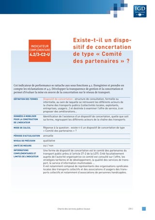 Cet indicateur de performance se rattache aux sous fonctions 4.2. Enregistrer et prendre en
compte les réclamations et 4.3. Développer la transparence de gestion et la concertation et
permet d’évaluer la mise en œuvre de la concertation sur le réseau de transport.
Dispositif de concertation : structure de consultation, formelle ou
informelle, au sein de laquelle se retrouvent les différents acteurs de
la chaine des transports publics (collectivités locales, exploitants,
entreprises, usagers…) et destinée à examiner l’offre de service, à en
proposer des améliorations…
Identification de l’existence d’un dispositif de concertation, quelle que soit
sa forme, regroupant les différents acteurs de la chaîne des transports
Réponse à la question : existe-t-il un dispositif de concertation de type
« Comité des partenaires » ?
annuelle
qualitative
oui / non
Une forme de dispositif de concertation est le comité des partenaires du
transport public prévu à l’article 27-2 de la LOTI. Créé facultativement
auprès de l’autorité organisatrice ce comité est consulté sur l’offre, les
stratégies tarifaires et de développement, la qualité des services de trans-
port, le service d’information multimodale ...
Il est notamment composé de représentants des organisations syndicales
locales des transports collectifs et des associations d’usagers des trans-
ports collectifs et notamment d’associations de personnes handicapées.
INFORMATIONS
COMPLÉMENTAIRES ET
LIMITES DE L’INDICATEUR
UNITÉ DE MESURE
NIVEAU DE PRÉCISION
PÉRIODE D’ACTUALISATION
MODE DE CALCUL
DONNÉES À MOBILISER
POUR LA CONSTRUCTION
DE L’INDICATEUR
DÉFINITION DES TERMES
Charte des services publics locaux /29 /
INDICATEUR
COMPLÉMENTAIRE
4.2/3-C2-U
Existe-t-il un dispo-
sitif de concertation
de type « Comité
des partenaires » ?
 