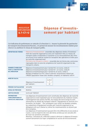 Cet indicateur de performance se rattache à la fonction 6.1. Assurer la pérennité du patrimoine
de transport (investissements/besoins…) et permet de mesurer les investissements réalisés pour
rénover ou améliorer le réseau de transport public.
Dépense d’investissement : ensemble des dépenses réelles d’investisse-
ment de l’autorité organisatrice et/ou de l’exploitant liées au réseau de
transport public et destinées à l’entretien ou au renouvellement des infra-
structures et du matériel roulant (à l’exception des opérations d’ordre pour
les autorités organisatrices).
Périmètre de transports urbains : ensemble des territoires des communes
regroupées dans la zone de compétence de l’autorité organisatrice des
transports urbains.
Dépense d’investissement pour l’année N-2, en euros, notée A
Dépense d’investissement pour l’année N-1, en euros, notée B
Dépense d’investissement pour l’année N, en euros, notée C
Nombre d’habitant du PTU, selon le dernier recensement réalisé par
l’INSEE (population totale avec doubles comptes), en habitants noté H
Dépense d’investissement
par habitant :
annuelle
dixième
euros par habitant
Les dépenses d’investissement sont constituées des dépenses de l’autorité
organisatrice et de l’exploitant pour le renouvellement du matériel roulant,
l’aménagement des points d’arrêts, les travaux de voirie lorsqu’ils sont
nécessaires au réseau de transport collectif, l’équipement en services d’in-
formation, les études … Par conséquent, pour éviter les doubles comptes,
les subventions d’équipement versées par l’autorité organisatrice au
délégataire afin qu’il réalise lui même les investissements ne doivent pas
être comptées.
Les dépenses d’investissement pouvant être très différentes d’une année à
l’autre, c’est la moyenne des trois dernières années qui est calculée afin
de lisser les variations annuelles.
Attention, l'utilisation du crédit bail conduit à diminuer la dépense d'investis-
sement (versement d'un loyer comptabilisé en section de fonctionnement).
INFORMATIONS
COMPLÉMENTAIRES ET
LIMITES DE L’INDICATEUR
UNITÉ DE MESURE
NIVEAU DE PRÉCISION
PÉRIODE D’ACTUALISATION
MODE DE CALCUL
DONNÉES À MOBILISER
POUR LA CONSTRUCTION
DE L’INDICATEUR
DÉFINITION DES TERMES
Charte des services publics locaux /33 /
INDICATEUR
COMPLÉMENTAIRE
6.1-C1-U
Dépense d’investis-
sement par habitant
A+B+C
3
H
 
