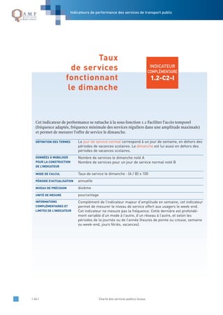 / 44 / Charte des services publics locaux
INDICATEUR
COMPLÉMENTAIRE
1.2-C2-I
Cet indicateur de performance se rattache à la sous fonction 1.2 Faciliter l’accès temporel
(fréquence adaptée, fréquence minimale des services réguliers dans une amplitude maximale)
et permet de mesurer l’offre de service le dimanche.
Le jour de service normal correspond à un jour de semaine, en dehors des
périodes de vacances scolaires. Le dimanche est lui aussi en dehors des
périodes de vacances scolaires.
Nombre de services le dimanche noté A
Nombre de services pour un jour de service normal noté B
Taux de service le dimanche : (A / B) x 100
annuelle
dixième
pourcentage
Complément de l’indicateur majeur d’amplitude en semaine, cet indicateur
permet de mesurer le niveau de service offert aux usagers le week-end.
Cet indicateur ne mesure pas la fréquence. Cette dernière est profondé-
ment variable d’un mode à l’autre, d’un réseau à l’autre, et selon les
périodes de la journée ou de l’année (heures de pointe ou creuse, semaine
ou week-end, jours fériés, vacances).
INFORMATIONS
COMPLÉMENTAIRES ET
LIMITES DE L’INDICATEUR
UNITÉ DE MESURE
NIVEAU DE PRÉCISION
PÉRIODE D’ACTUALISATION
MODE DE CALCUL
DONNÉES À MOBILISER
POUR LA CONSTRUCTION
DE L’INDICATEUR
DÉFINITION DES TERMES
Taux
de services
fonctionnant
le dimanche
Indicateurs de performance des services de transport public
 