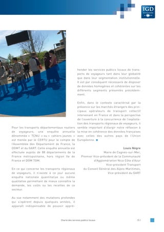 Pour les transports départementaux routiers
de voyageurs, une enquête annuelle
dénommée « TCNU » ou « cahiers jaunes »
est menée par le CERTU pour le compte de
l’Assemblée des Département de France, la
DGMT et du GART. Cette enquête annuelle est
effectuée auprès de 88 départements de la
France métropolitaine, hors région Ile de
France et DOM TOM.
En ce qui concerne les transports régionaux
de voyageurs, il n’existe à ce jour aucune
enquête nationale quantitative ou même
qualitative permettant de mieux connaître la
demande, les coûts ou les recettes de ce
secteur.
Au vue notamment des mutations profondes
qui s’opèrent depuis quelques années, il
apparaît indispensable de pouvoir appré-
hender les services publics locaux de trans-
ports de voyageurs tant dans leur globalité
que dans leur segmentation institutionnelle.
Il est par conséquent nécessaire de disposer
de données homogènes et cohérentes sur les
différents segments présentés précédem-
ment.
Enfin, dans le contexte caractérisé par la
présence sur les marchés étrangers des prin-
cipaux opérateurs de transport collectif
intervenant en France et dans la perspective
de l’ouverture à la concurrence de l’exploita-
tion des transports régionaux de voyageurs, il
semble important d’élargir notre réflexion à
la mise en cohérence des données françaises
avec celles des autres pays de l’Union
Européenne.
Louis Nègre
Maire de Cagnes-sur-Mer,
Premier Vice-président de la Communauté
d’Agglomération Nice Côte d’Azur
Vice-président Transport
du Conseil Général des Alpes-Maritimes,
Vice-président du GART
Charte des services publics locaux /3 /
 