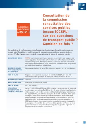 Cet indicateur de performance se rattache aux sous fonctions 4.2. Enregistrer et prendre en
compte les réclamations et 4.3. Développer la transparence de gestion et la concertation et
permet d’évaluer la mise en œuvre de la concertation sur le réseau de transport public.
CCSPL : commission ayant pour vocation de permettre aux usagers des
services publics d’obtenir des informations sur le fonctionnement effectif
des services publics, d’être consultés sur certaines mesures relatives à
leur organisation et émettre toute proposition utile en vue des adaptations
qui pourraient apparaître nécessaires.
Nombre de réunions de la CCSPL et thèmes abordés lors de ces réunions
Réponse aux questions : au cours de l’année, la CCSPL a-t-elle été
consultée sur des questions de transport public ? Combien de fois ?
annuelle
qualitative et quantitative, unité
oui / non, nombre
La loi n° 2002-276 du 27 février 2002, relative à la démocratie de proximité
a prévu, dans ses articles 5 et 23, au titre de la participation des habitants
et des usagers à la vie des services publics, l’obligation pour les régions,
les départements, les communes de plus de 10 000 habitants, mais égale-
ment pour les établissements publics de coopération intercommunale
regroupant des communes d’une population totale supérieure à 50 000
habitants, et les syndicats mixtes comptant une commune de plus de 10
000 habitants, de créer une commission consultative des services publics
locaux pour « l’ensemble des services publics qu’elles confient à un tiers
par convocation de délégation de service public ou qu’elles exploitent en
régie dotée de l’autonomie financière ».
INFORMATIONS
COMPLÉMENTAIRES ET
LIMITES DE L’INDICATEUR
UNITÉ DE MESURE
NIVEAU DE PRÉCISION
PÉRIODE D’ACTUALISATION
MODE DE CALCUL
DONNÉES À MOBILISER
POUR LA CONSTRUCTION
DE L’INDICATEUR
DÉFINITION DES TERMES
Charte des services publics locaux /57 /
INDICATEUR
COMPLÉMENTAIRE
4.2/3-C1-I
Consultation de
la commission
consultative des
services publics
locaux (CCSPL)
sur des questions
de transport public ?
Combien de fois ?
 
