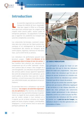Indicateurs de performance des services de transport public
/ 4 / Charte des services publics locaux
L
es autorités organisatrices souffrent d’un
manque de lisibilité de leurs responsabi-
lités (par rapport à l’État ou à l’Europe),
ainsi que d’une confusion pour les usagers et les
citoyens entre service public, secteur public et
entreprises publiques ; les populations n’arrivent
pas à rapporter les problèmes de transport aux
autorités compétentes concernées.
Les collectivités territoriales s’estiment concer-
nées dans leur action par les répercussions éco-
nomiques et en aménagement du territoire de
l’implantation des réseaux de transport, qu’ils
soient urbains, régionaux, nationaux et internatio-
naux ; qu’ils soient ferrés ou aériens.
Les indicateurs de performance peuvent avoir
plusieurs usages : l’aide à la décision et la
comparaison dans le temps et avec les autres. Il
faut toutefois faire attention aux indicateurs de
comparaison qui ont un effet “palmarès” et peu-
vent conduire dans le temps à des lissages et à
une homogénéité. Les indicateurs de performance
des services publics locaux apportent également
des outils de comparaison entre opérateurs, qu’ils
soient publics ou privés, mais aussi de « bench-
marking », et sont conçus pour être utiles à la fois
aux collectivités locales, aux opérateurs et aux uti-
lisateurs.
Ce sont donc bien trois « utilisateurs » qui ont été
reconnus : les usagers, les autorités organisatri-
ces, les opérateurs. Pour les élus, les indicateurs
doivent pouvoir leur permettre d’évaluer la perfor-
mance au regard de leurs propres objectifs ainsi
que de rendre compte à tout moment et à
n’importe qui de la bonne utilisation de l’argent
public de toutes origines (usagers, contribuables,
employeurs…) et de la bonne mise en œuvre des
politiques publiques.
LE CHOIX D’INDICATEURS
Les participants du groupe de travail se sont
accordés pour dire que le choix des indicateurs
devait être établi avec pragmatisme : nous avons
veillé à choisir des indicateurs que l'on sera en
mesure de calculer facilement et à moindre coût.
Nous avons éliminé les indicateurs que certains
n’auraient pas été en mesure de produire.
Outre le fait que les actions des autorités organi-
satrices sont, par essence, différentes s’appliquant
à des territoires et à des réseaux diversifiés, la
liberté des choix politiques des collectivités
locales conduit généralement à des indicateurs
disparates comme ceci a été le cas pour les PDU.
La construction des indicateurs doit être centrée
en premier sur le point de vue de l’usager, les
indicateurs devant in fine être opérationnels, peu
contestables et fiables.
Introduction
 