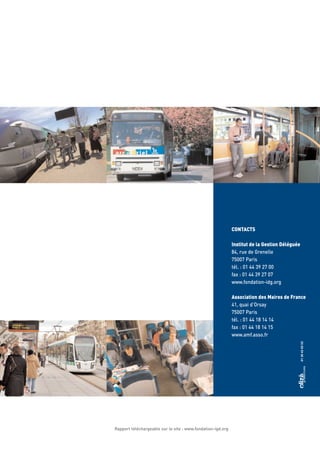 CONTACTS
Institut de la Gestion Déléguée
84, rue de Grenelle
75007 Paris
tél. : 01 44 39 27 00
fax : 01 44 39 27 07
www.fondation-idg.org
Association des Maires de France
41, quai d’Orsay
75007 Paris
tél. : 01 44 18 14 14
fax : 01 44 18 14 15
www.amf.asso.fr
Rapport téléchargeable sur le site : www.fondation-igd.org
 