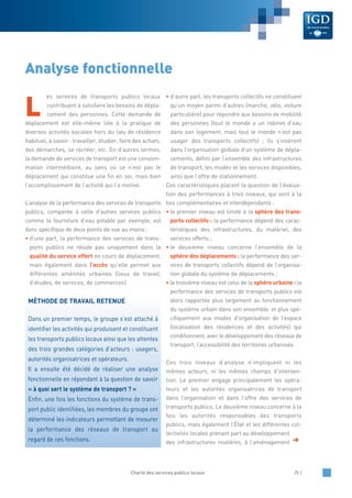 L
es services de transports publics locaux
contribuent à satisfaire les besoins de dépla-
cement des personnes. Cette demande de
déplacement est elle-même liée à la pratique de
diverses activités sociales hors du lieu de résidence
habituel, à savoir : travailler, étudier, faire des achats,
des démarches, se récréer, etc. En d’autres termes,
la demande de services de transport est une consom-
mation intermédiaire, au sens où ce n’est pas le
déplacement qui constitue une fin en soi, mais bien
l’accomplissement de l’activité qui l’a motivé.
L’analyse de la performance des services de transports
publics, comparée à celle d’autres services publics
comme la fourniture d’eau potable par exemple, est
donc spécifique de deux points de vue au moins :
• d’une part, la performance des services de trans-
ports publics ne réside pas uniquement dans la
qualité du service offert en cours de déplacement,
mais également dans l’accès qu’elle permet aux
différentes aménités urbaines (lieux de travail,
d’études, de services, de commerces).
• d’autre part, les transports collectifs ne constituent
qu’un moyen parmi d’autres (marche, vélo, voiture
particulière) pour répondre aux besoins de mobilité
des personnes (tout le monde a un robinet d’eau
dans son logement, mais tout le monde n’est pas
usager des transports collectifs) ; ils s’insèrent
dans l’organisation globale d’un système de dépla-
cements, défini par l’ensemble des infrastructures
de transport, les modes et les services disponibles,
ainsi que l’offre de stationnement.
Ces caractéristiques placent la question de l’évalua-
tion des performances à trois niveaux, qui sont à la
fois complémentaires et interdépendants :
• le premier niveau est limité à la sphère des trans-
ports collectifs : la performance dépend des carac-
téristiques des infrastructures, du matériel, des
services offerts ;
• le deuxième niveau concerne l’ensemble de la
sphère des déplacements : la performance des ser-
vices de transports collectifs dépend de l’organisa-
tion globale du système de déplacements ;
• le troisième niveau est celui de la sphère urbaine : la
performance des services de transports publics est
alors rapportée plus largement au fonctionnement
du système urbain dans son ensemble, et plus spé-
cifiquement aux modes d’organisation de l’espace
(localisation des résidences et des activités) qui
conditionnent, avec le développement des réseaux de
transport, l’accessibilité des territoires urbanisés.
Ces trois niveaux d’analyse n’impliquent ni les
mêmes acteurs, ni les mêmes champs d’interven-
tion. Le premier engage principalement les opéra-
teurs et les autorités organisatrices de transport
dans l’organisation et dans l’offre des services de
transports publics. Le deuxième niveau concerne à la
fois les autorités responsables des transports
publics, mais également l’État et les différentes col-
lectivités locales prenant part au développement
des infrastructures routières, à l’aménagement
Analyse fonctionnelle
MÉTHODE DE TRAVAIL RETENUE
Dans un premier temps, le groupe s’est attaché à
identifier les activités qui produisent et constituent
les transports publics locaux ainsi que les attentes
des trois grandes catégories d’acteurs : usagers,
autorités organisatrices et opérateurs.
Il a ensuite été décidé de réaliser une analyse
fonctionnelle en répondant à la question de savoir
« à quoi sert le système de transport ? »
Enfin, une fois les fonctions du système de trans-
port public identifiées, les membres du groupe ont
déterminé les indicateurs permettant de mesurer
la performance des réseaux de transport au
regard de ces fonctions. §
Charte des services publics locaux /5 /
 
