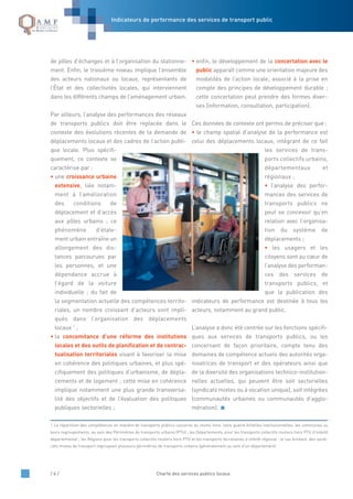 Indicateurs de performance des services de transport public
/ 6 / Charte des services publics locaux
de pôles d’échanges et à l’organisation du stationne-
ment. Enfin, le troisième niveau implique l’ensemble
des acteurs nationaux ou locaux, représentants de
l’État et des collectivités locales, qui interviennent
dans les différents champs de l’aménagement urbain.
Par ailleurs, l’analyse des performances des réseaux
de transports publics doit être replacée dans le
contexte des évolutions récentes de la demande de
déplacements locaux et des cadres de l’action publi-
que locale. Plus spécifi-
quement, ce contexte se
caractérise par :
• une croissance urbaine
extensive, liée notam-
ment à l’amélioration
des conditions de
déplacement et d’accès
aux pôles urbains ; ce
phénomène d’étale-
ment urbain entraîne un
allongement des dis-
tances parcourues par
les personnes, et une
dépendance accrue à
l’égard de la voiture
individuelle ; du fait de
la segmentation actuelle des compétences territo-
riales, un nombre croissant d’acteurs sont impli-
qués dans l’organisation des déplacements
locaux 1
;
• la concomitance d’une réforme des institutions
locales et des outils de planification et de contrac-
tualisation territoriales visant à favoriser la mise
en cohérence des politiques urbaines, et plus spé-
cifiquement des politiques d’urbanisme, de dépla-
cements et de logement ; cette mise en cohérence
implique notamment une plus grande transversa-
lité des objectifs et de l’évaluation des politiques
publiques sectorielles ;
• enfin, le développement de la concertation avec le
public apparaît comme une orientation majeure des
modalités de l’action locale, associé à la prise en
compte des principes de développement durable ;
cette concertation peut prendre des formes diver-
ses (information, consultation, participation).
Ces données de contexte ont permis de préciser que :
• le champ spatial d’analyse de la performance est
celui des déplacements locaux, intégrant de ce fait
les services de trans-
ports collectifs urbains,
départementaux et
régionaux ;
• l’analyse des perfor-
mances des services de
transports publics ne
peut se concevoir qu’en
relation avec l’organisa-
tion du système de
déplacements ;
• les usagers et les
citoyens sont au cœur de
l’analyse des performan-
ces des services de
transports publics, et
que la publication des
indicateurs de performance est destinée à tous les
acteurs, notamment au grand public.
L’analyse a donc été centrée sur les fonctions spécifi-
ques aux services de transports publics, ou les
concernant de façon prioritaire, compte tenu des
domaines de compétence actuels des autorités orga-
nisatrices de transport et des opérateurs ainsi que
de la diversité des organisations technico-institution-
nelles actuelles, qui peuvent être soit sectorielles
(syndicats mixtes ou à vocation unique), soit intégrées
(communautés urbaines ou communautés d’agglo-
mération).
1 La répartition des compétences en matière de transports publics concerne au moins trois, voire quatre échelles institutionnelles: les communes ou
leurs regroupements, au sein des Périmètres de transports urbains (PTU) ; les Départements, pour les transports collectifs routiers hors PTU d’intérêt
départemental ; les Régions pour les transports collectifs routiers hors PTU et les transports ferroviaires d’intérêt régional ; le cas échéant, des syndi-
cats mixtes de transport regroupant plusieurs périmètres de transports urbains (généralement au sein d’un département).
 
