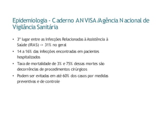 Epidemiologia - Caderno ANVISA/
Agência Nacional de
Vigilância Sanitária
• 3º lugar entre as Infecções Relacionadas àAssistência à
Saúde (IRAS) -> 31% no geral
• 14 a 16% das infecções encontradas em pacientes
hospitalizados
• Taxa de mortalidade de 3% e 75% dessas mortes são
decorrências de procedimentos cirúrgicos
• Podem ser evitadas em até 60% dos casos por medidas
preventivas e de controle
 