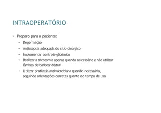INTRAOPERATÓRIO
• Preparo para o paciente:
• Degermação
• Antissepsia adequada do sítio cirúrgico
• Implementar controle glicêmico
• Realizar atricotomia apenas quando necessário e não utilizar
lâminas de barbear/
bisturi
• Utilizar profilaxia antimicrobiana quando necessário,
seguindo orientações corretas quanto ao tempo de uso
 