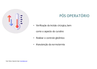 PÓS OPERATÓRIO
• Verificação da incisão cirúrgica,bem
como o aspecto do curativo
• Realizar o controle glicêmico
• Manutenção da normotermia
Fonte: Flaticon. Disponível: https://www.flaticon.com
 