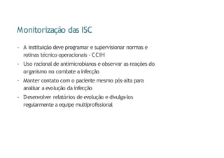 Monitorização das ISC
- A instituição deve programar e supervisionar normas e
rotinas técnico operacionais - CCIH
- Uso racional de antimicrobianos e observar as reações do
organismo no combate a infecção
- Manter contato com o paciente mesmo pós-alta para
analisar a evolução da infecção
- Desenvolver relatórios de evolução e divulga-los
regularmente a equipe multiprofissional
 