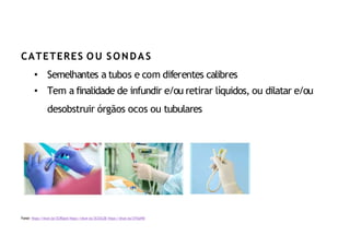 Fonte: https://shutr.bz/2CREgnA https://shutr.bz/2CO2LSB https://shutr.bz/2YlSaWD
CATETERES O U SONDAS
• Semelhantes a tubos e com diferentes calibres
• Tem a finalidade de infundir e/ou retirar líquidos, ou dilatar e/ou
desobstruir órgãos ocos ou tubulares
 