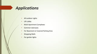 Applications
• All outdoor Lights
• Lift Lobby
• Multi Apartment Complexes
• Common staircases
• For Basement or Covered Parking Area
• Shopping Malls
• For garden lights
 