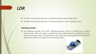 LDR
 An LDR is a component that has a (variable) resistance that changes with
 the light intensity that falls upon it. This allows them to used in sensing circuits
Working principle
 The working principle of an LDR I photoconductivity, which is nothing but an optical
phenomenon. When the light is absorbed by the material then the conductivity of the
material enhances. when the light falls on the LDR, then the electronics in the valence
band of the material are eager to the conduction band
 