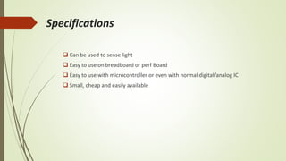 Specifications
 Can be used to sense light
 Easy to use on breadboard or perf Board
 Easy to use with microcontroller or even with normal digital/analog IC
 Small, cheap and easily available
 