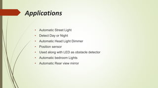 Applications
• Automatic Street Light
• Detect Day or Night
• Automatic Head Light Dimmer
• Position sensor
• Used along with LED as obstacle detector
• Automatic bedroom Lights
• Automatic Rear view mirror
 