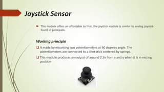 Joystick Sensor
 This module offers an affordable to that. the joystick module Is similar to analog joystick
found in gamepads.
Working principle
 It made by mounting two potentiometers at 90 degrees angle. The
potentiometers are connected to a shot stick centered by springs.
 This module produces an output of around 2.5v from x and y when it Is in resting
position
 