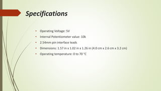 Specifications
• Operating Voltage: 5V
• Internal Potentiometer value: 10k
• 2.54mm pin interface leads
• Dimensions: 1.57 in x 1.02 in x 1.26 in (4.0 cm x 2.6 cm x 3.2 cm)
• Operating temperature: 0 to 70 °C
 