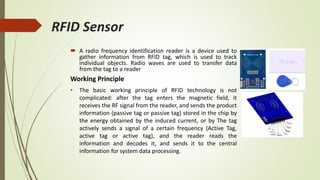 RFID Sensor
 A radio frequency identification reader is a device used to
gather information from RFID tag, which is used to track
individual objects. Radio waves are used to transfer data
from the tag to a reader
Working Principle
• The basic working principle of RFID technology is not
complicated: after the tag enters the magnetic field, it
receives the RF signal from the reader, and sends the product
information (passive tag or passive tag) stored in the chip by
the energy obtained by the induced current, or by The tag
actively sends a signal of a certain frequency (Active Tag,
active tag or active tag), and the reader reads the
information and decodes it, and sends it to the central
information for system data processing.
 