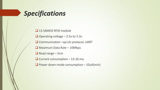 Specifications
 13.56MHZ RFID module
 Operating voltage – 2.5v to 3.3v
 Communication –spi,i2c protocol, UART
 Maximum Data Rate – 10Mbps
 Read range – 5cm
 Current consumption – 13-26 ma
 Power down mode consumption – 10uA(min)
 