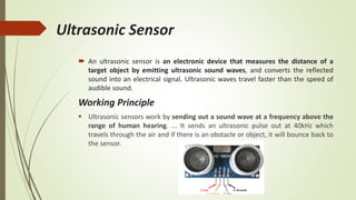 Ultrasonic Sensor
 An ultrasonic sensor is an electronic device that measures the distance of a
target object by emitting ultrasonic sound waves, and converts the reflected
sound into an electrical signal. Ultrasonic waves travel faster than the speed of
audible sound.
Working Principle
 Ultrasonic sensors work by sending out a sound wave at a frequency above the
range of human hearing. ... It sends an ultrasonic pulse out at 40kHz which
travels through the air and if there is an obstacle or object, it will bounce back to
the sensor.
 
