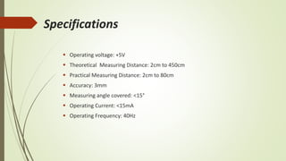 Specifications
 Operating voltage: +5V
 Theoretical Measuring Distance: 2cm to 450cm
 Practical Measuring Distance: 2cm to 80cm
 Accuracy: 3mm
 Measuring angle covered: <15°
 Operating Current: <15mA
 Operating Frequency: 40Hz
 