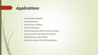 Applications
• Anti-Collision Detection
• People Detection
• Contouring or Profiling
• Presence Detection
• Box Sorting using a Multi-Transducer System
• Easy Control of Trash Collection Vehicles
• Pallet Detection with Forklifts
• Bottle Counting on Drink Filling Machines
 